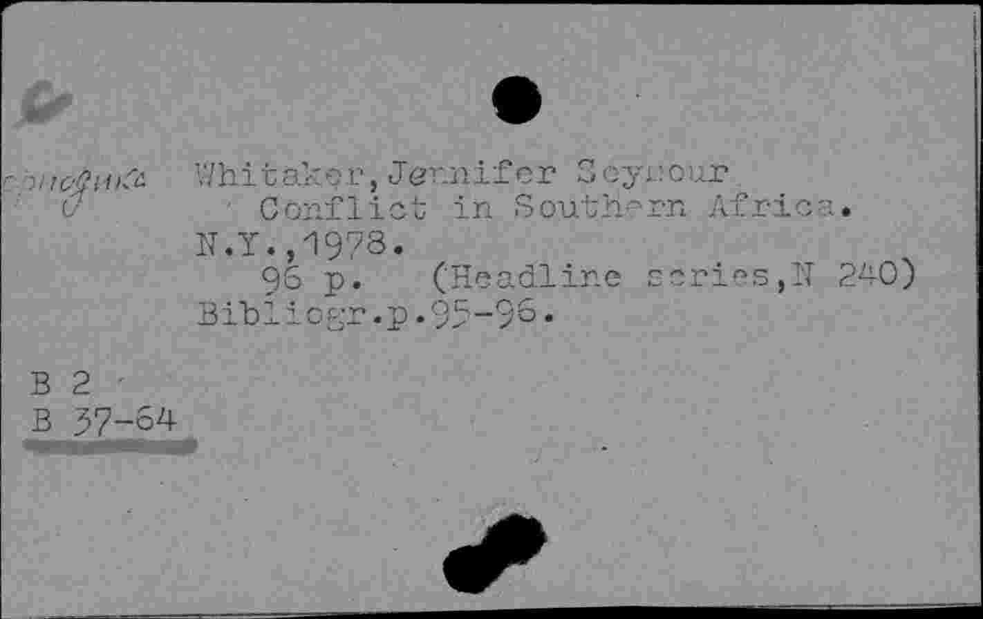 ﻿7
Whitaker,Jennifer Seyrour
Conflict in Southern Afric-N.Y.,1978.
96 p. (Headline scries,N Bihliogr.p.95-98•
240)
B 2 '
B 57-64
-